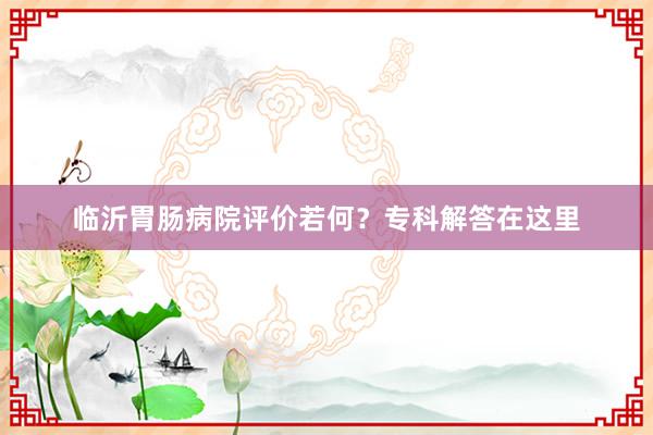 临沂胃肠病院评价若何？专科解答在这里