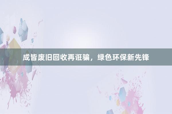 成皆废旧回收再诳骗，绿色环保新先锋