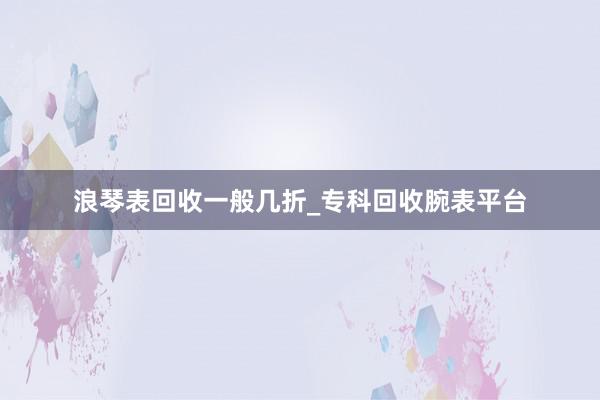 浪琴表回收一般几折_专科回收腕表平台